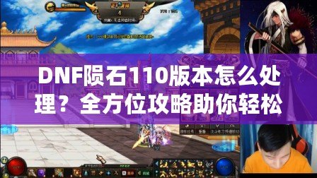 DNF隕石110版本怎么處理？全方位攻略助你輕松應對新版本挑戰(zhàn)！
