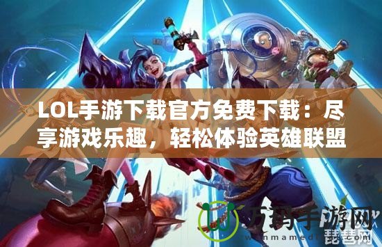 LOL手游下載官方免費下載：盡享游戲樂趣，輕松體驗英雄聯(lián)盟移動版