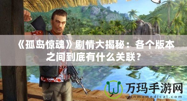 《孤島驚魂》劇情大揭秘：各個版本之間到底有什么關(guān)聯(lián)？