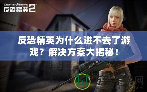 反恐精英為什么進不去了游戲？解決方案大揭秘！