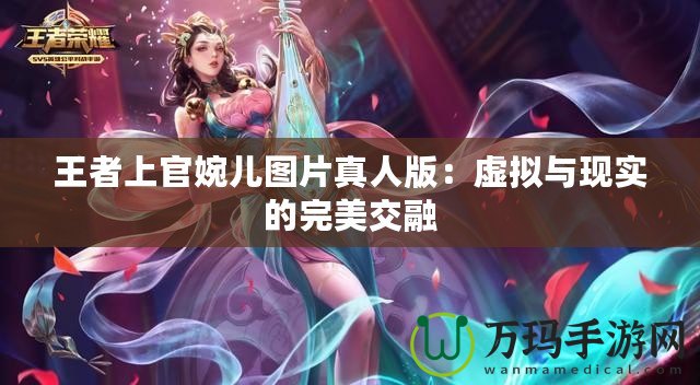 王者上官婉兒圖片真人版：虛擬與現(xiàn)實的完美交融