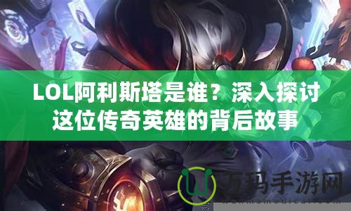 LOL阿利斯塔是誰？深入探討這位傳奇英雄的背后故事