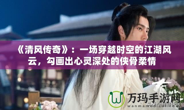 《清風(fēng)傳奇》：一場(chǎng)穿越時(shí)空的江湖風(fēng)云，勾畫出心靈深處的俠骨柔情