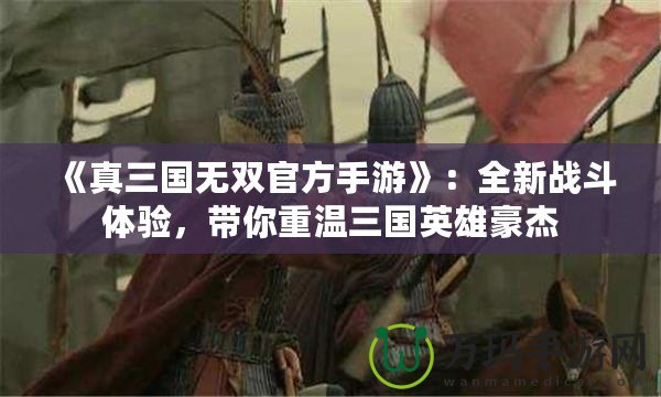 《真三國無雙官方手游》：全新戰(zhàn)斗體驗，帶你重溫三國英雄豪杰