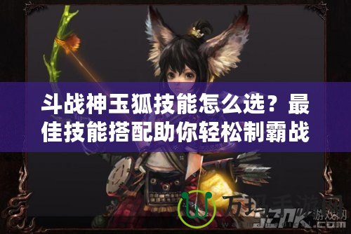 斗戰(zhàn)神玉狐技能怎么選？最佳技能搭配助你輕松制霸戰(zhàn)場