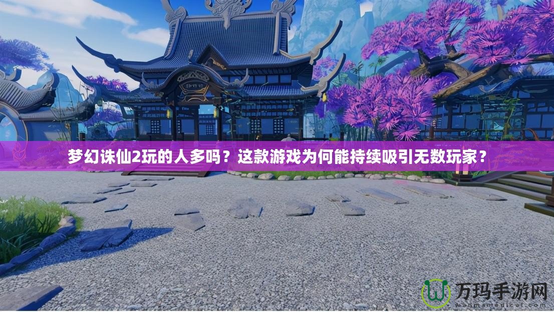 夢幻誅仙2玩的人多嗎？這款游戲為何能持續(xù)吸引無數(shù)玩家？