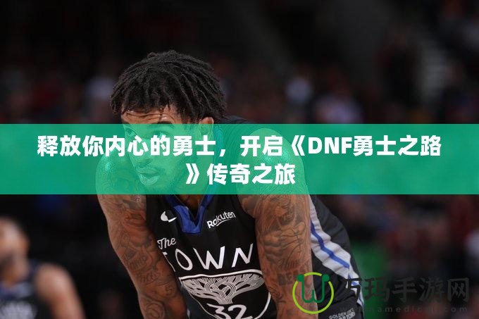 釋放你內(nèi)心的勇士，開(kāi)啟《DNF勇士之路》傳奇之旅