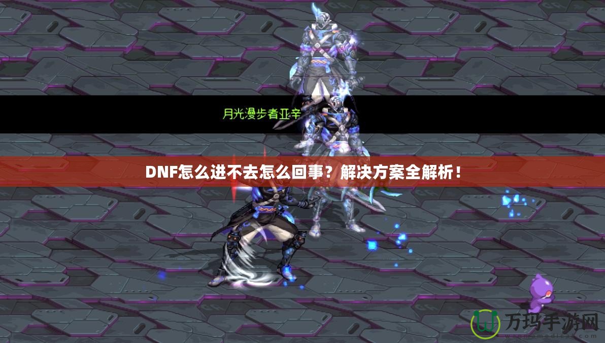DNF怎么進(jìn)不去怎么回事？解決方案全解析！