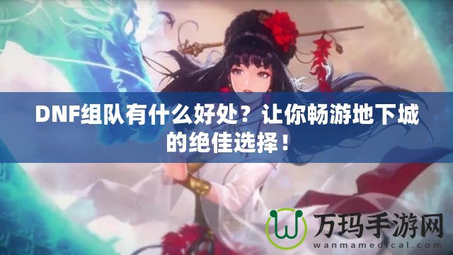 DNF組隊有什么好處？讓你暢游地下城的絕佳選擇！