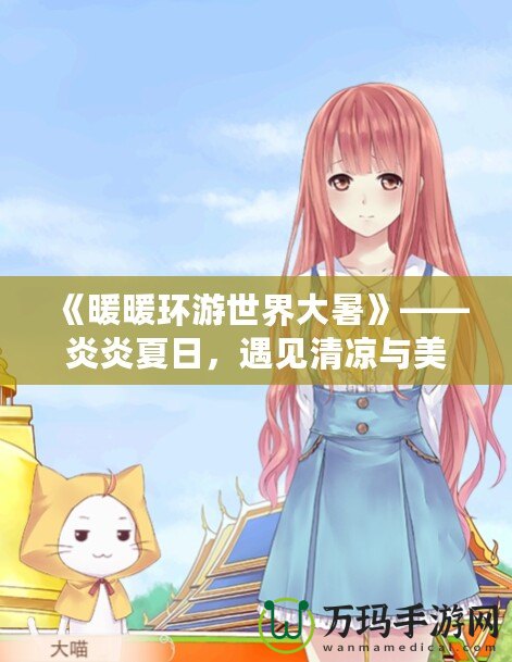 《暖暖環(huán)游世界大暑》——炎炎夏日，遇見清涼與美麗的旅行
