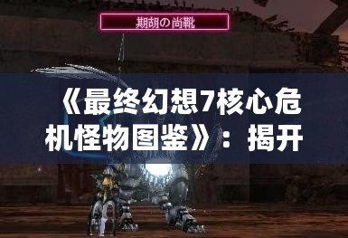 《最終幻想7核心危機(jī)怪物圖鑒》：揭開游戲世界中的神秘面紗！