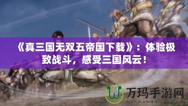 《真三國無雙五帝國下載》：體驗極致戰(zhàn)斗，感受三國風(fēng)云！
