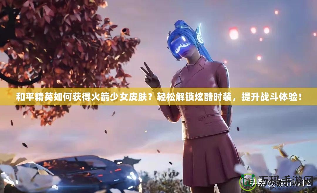 和平精英如何獲得火箭少女皮膚？輕松解鎖炫酷時裝，提升戰(zhàn)斗體驗！