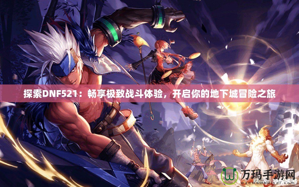 探索DNF521：暢享極致戰(zhàn)斗體驗，開啟你的地下城冒險之旅