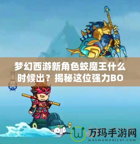 夢幻西游新角色蛟魔王什么時(shí)候出？揭秘這位強(qiáng)力BOSS的前世今生