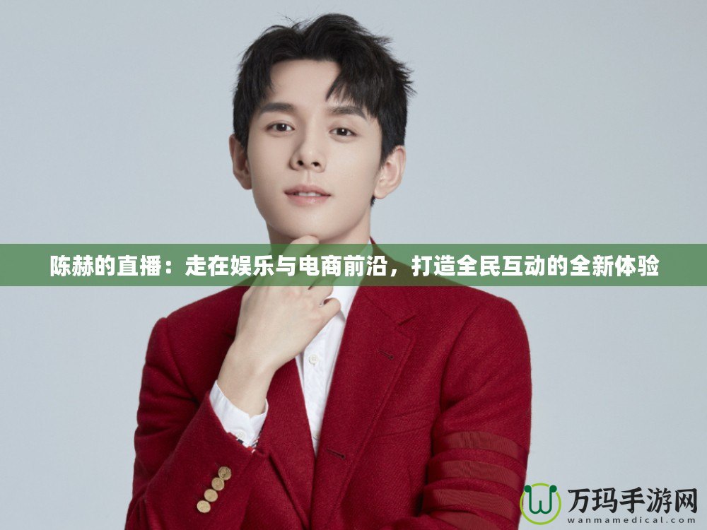 陳赫的直播：走在娛樂與電商前沿，打造全民互動(dòng)的全新體驗(yàn)