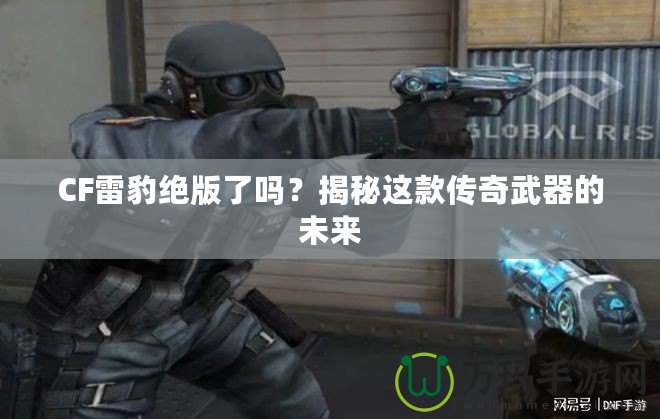 CF雷豹絕版了嗎？揭秘這款傳奇武器的未來(lái)