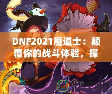 DNF2021魔道士：顛覆你的戰(zhàn)斗體驗(yàn)，探索最強(qiáng)魔法的力量