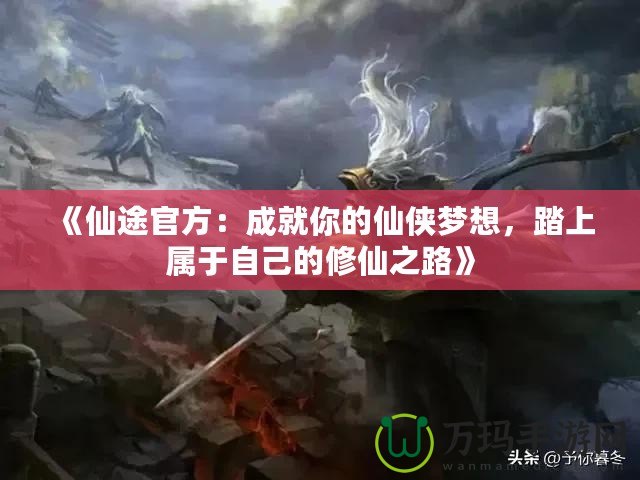 《仙途官方：成就你的仙俠夢想，踏上屬于自己的修仙之路》