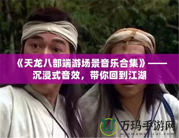 《天龍八部端游場景音樂合集》——沉浸式音效，帶你回到江湖