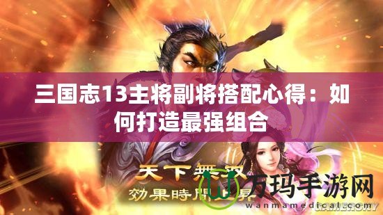三國(guó)志13主將副將搭配心得：如何打造最強(qiáng)組合