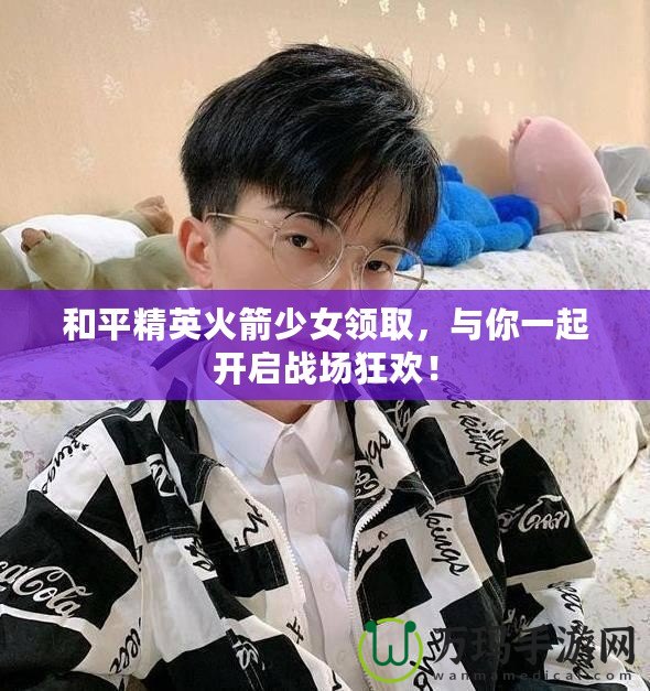 和平精英火箭少女領(lǐng)取，與你一起開啟戰(zhàn)場狂歡！