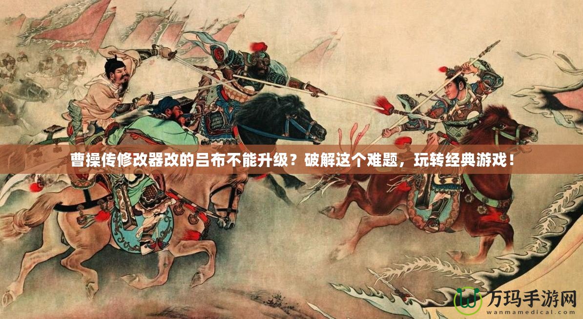 曹操傳修改器改的呂布不能升級(jí)？破解這個(gè)難題，玩轉(zhuǎn)經(jīng)典游戲！