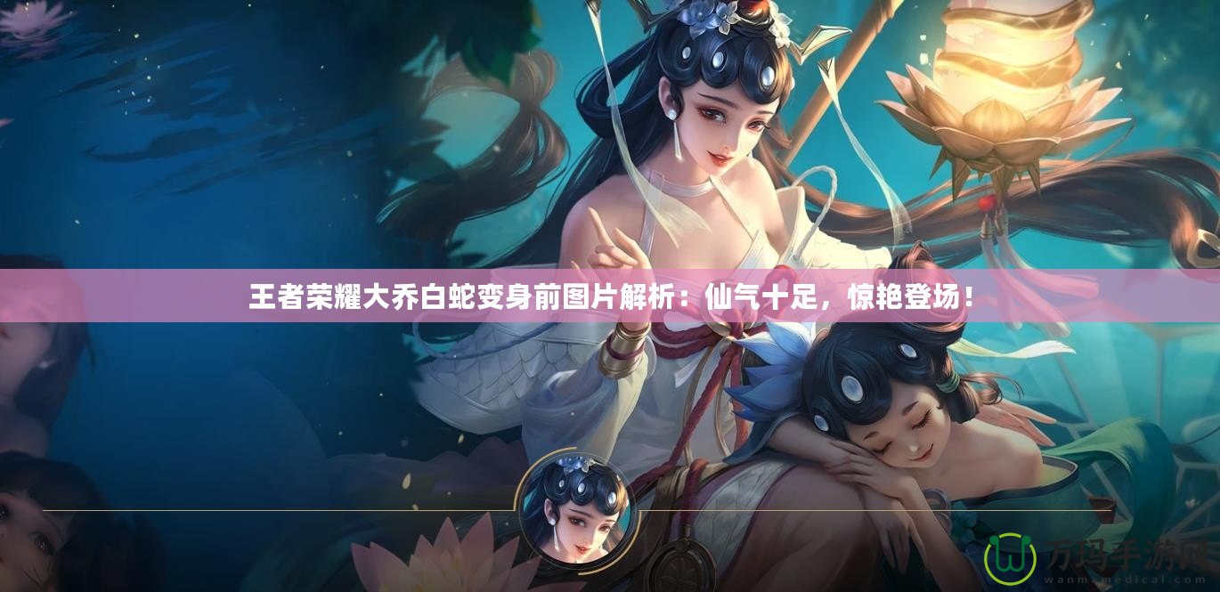 王者榮耀大喬白蛇變身前圖片解析：仙氣十足，驚艷登場！