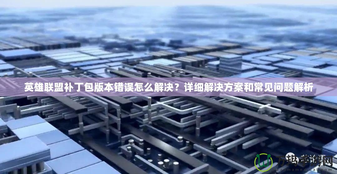 英雄聯(lián)盟補(bǔ)丁包版本錯誤怎么解決？詳細(xì)解決方案和常見問題解析