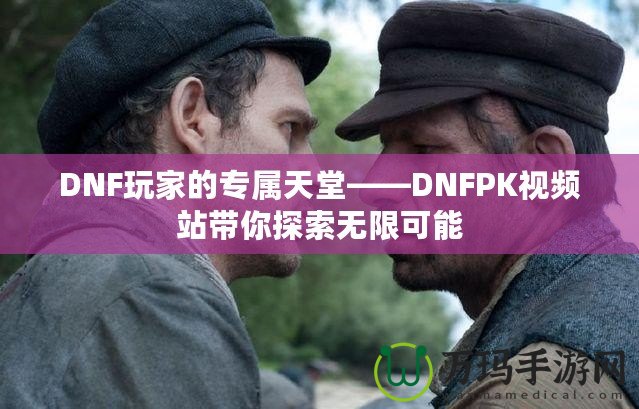 DNF玩家的專(zhuān)屬天堂——DNFPK視頻站帶你探索無(wú)限可能
