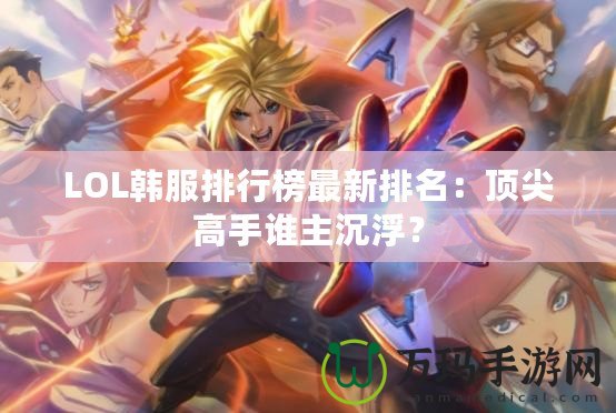 LOL韓服排行榜最新排名：頂尖高手誰主沉浮？