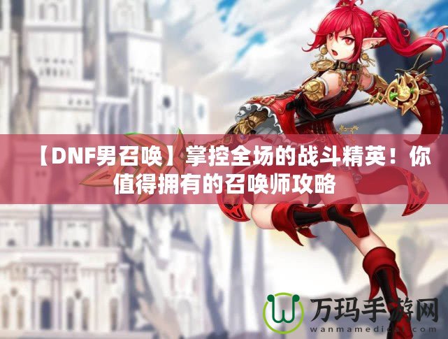 【DNF男召喚】掌控全場的戰(zhàn)斗精英！你值得擁有的召喚師攻略