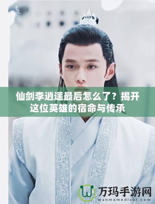 仙劍李逍遙最后怎么了？揭開(kāi)這位英雄的宿命與傳承