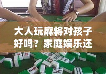 大人玩麻將對孩子好嗎？家庭娛樂還是隱形危害？