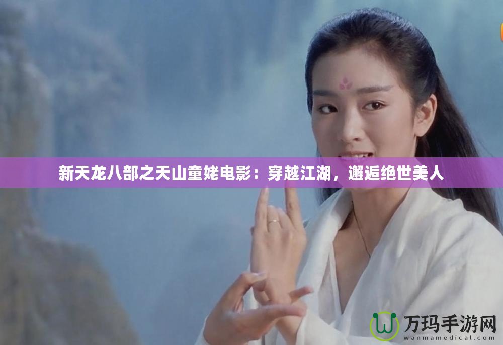新天龍八部之天山童姥電影：穿越江湖，邂逅絕世美人
