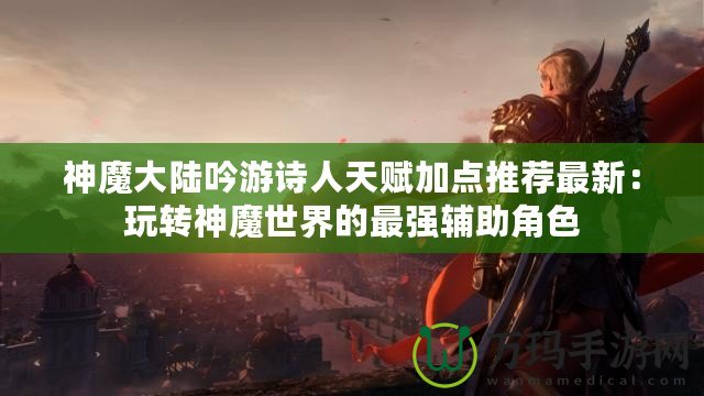 神魔大陸吟游詩人天賦加點(diǎn)推薦最新：玩轉(zhuǎn)神魔世界的最強(qiáng)輔助角色
