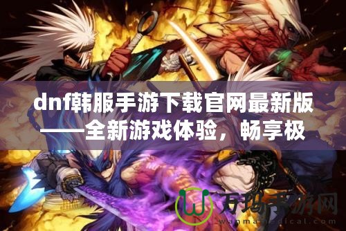 dnf韓服手游下載官網(wǎng)最新版——全新游戲體驗(yàn)，暢享極致打擊感！
