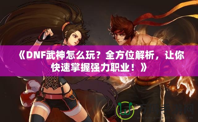 《DNF武神怎么玩？全方位解析，讓你快速掌握強(qiáng)力職業(yè)！》