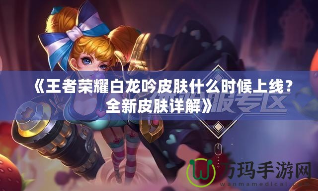 《王者榮耀白龍吟皮膚什么時候上線？全新皮膚詳解》