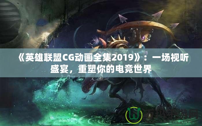 《英雄聯(lián)盟CG動畫全集2019》：一場視聽盛宴，重塑你的電競世界