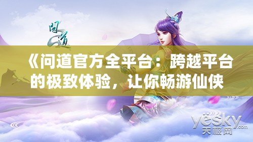 《問道官方全平臺：跨越平臺的極致體驗，讓你暢游仙俠世界》