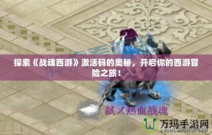 探索《戰(zhàn)魂西游》激活碼的奧秘，開啟你的西游冒險(xiǎn)之旅！