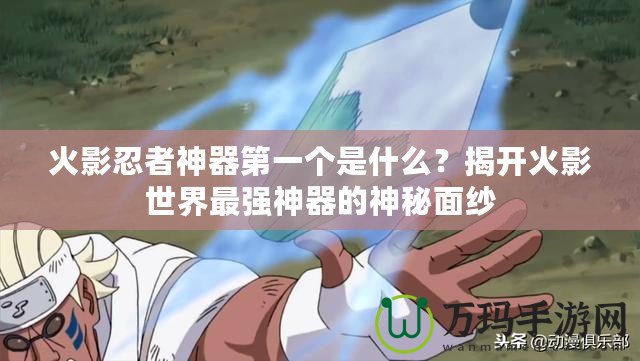 火影忍者神器第一個是什么？揭開火影世界最強神器的神秘面紗