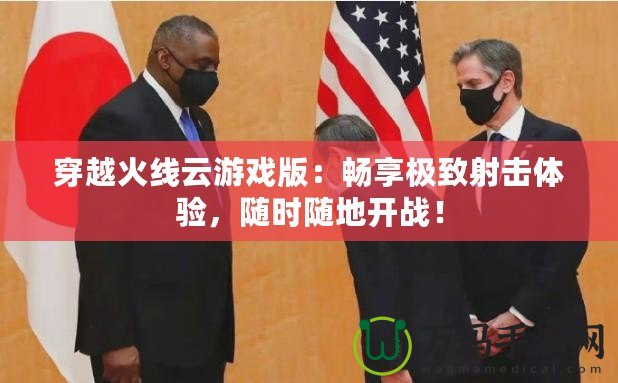 穿越火線云游戲版：暢享極致射擊體驗(yàn)，隨時(shí)隨地開(kāi)戰(zhàn)！