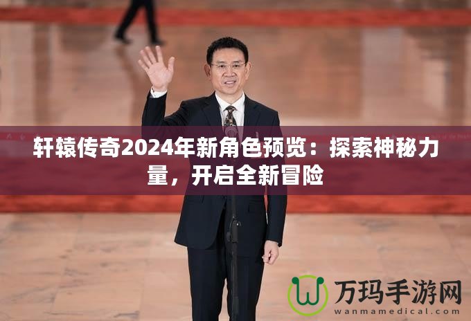 軒轅傳奇2024年新角色預(yù)覽：探索神秘力量，開啟全新冒險