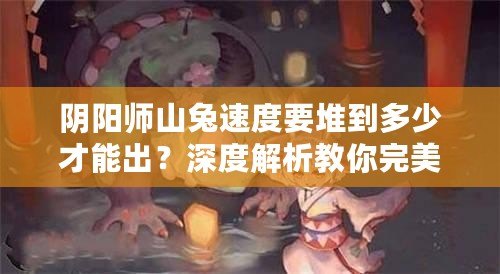 陰陽師山兔速度要堆到多少才能出？深度解析教你完美搭配