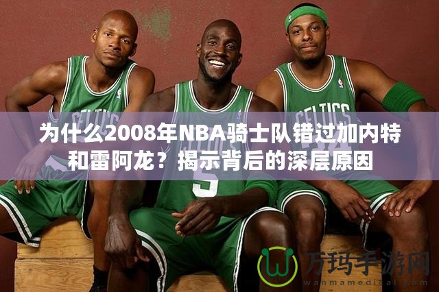 為什么2008年NBA騎士隊錯過加內(nèi)特和雷阿龍？揭示背后的深層原因