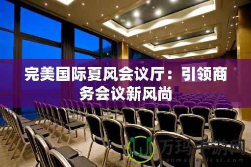 完美國(guó)際夏風(fēng)會(huì)議廳：引領(lǐng)商務(wù)會(huì)議新風(fēng)尚