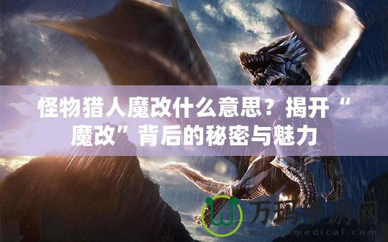 怪物獵人魔改什么意思？揭開“魔改”背后的秘密與魅力