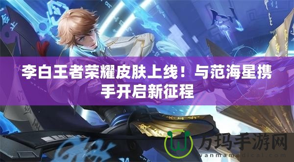 李白王者榮耀皮膚上線！與范海星攜手開(kāi)啟新征程